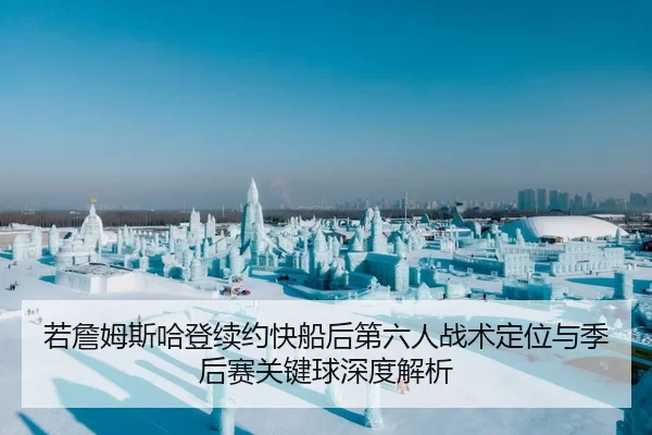 若詹姆斯哈登续约快船后第六人战术定位与季后赛关键球深度解析
